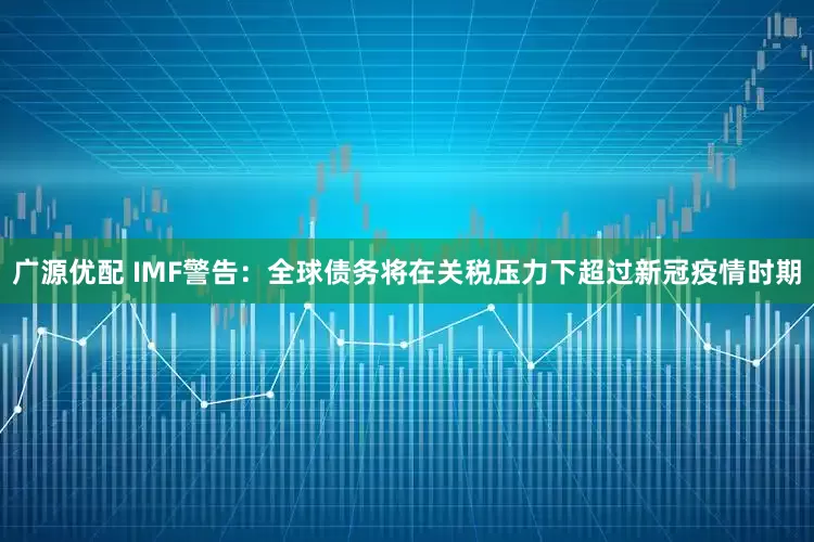广源优配 IMF警告：全球债务将在关税压力下超过新冠疫情时期
