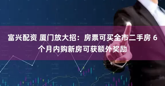 富兴配资 厦门放大招：房票可买全市二手房 6个月内购新房可获额外奖励