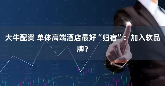 大牛配资 单体高端酒店最好“归宿”：加入软品牌？