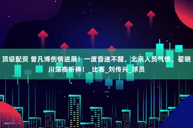 顶级配资 曾凡博伤情进展！一度昏迷不醒，北京人员气愤，翟晓川深夜祈祷！_比赛_刘传兴_球员