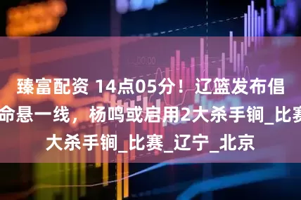 臻富配资 14点05分！辽篮发布倡议，辽浙G3命悬一线，杨鸣或启用2大杀手锏_比赛_辽宁_北京