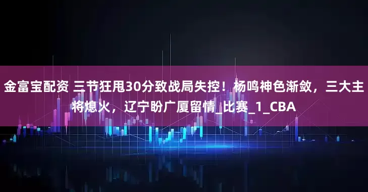 金富宝配资 三节狂甩30分致战局失控！杨鸣神色渐敛，三大主将熄火，辽宁盼广厦留情_比赛_1_CBA