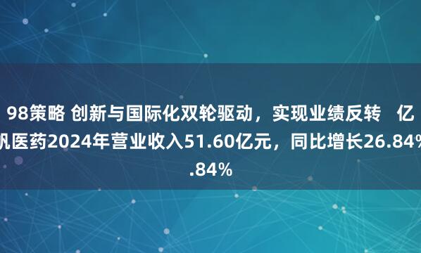 98策略 创新与国际化双轮驱动，实现业绩反转   亿帆医药2024年营业收入51.60亿元，同比增长26.84%