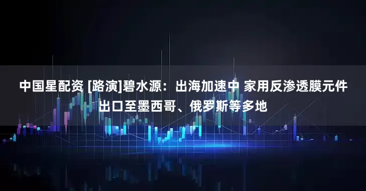 中国星配资 [路演]碧水源：出海加速中 家用反渗透膜元件出口至墨西哥、俄罗斯等多地