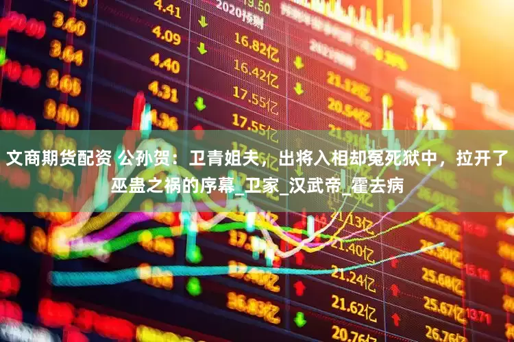 文商期货配资 公孙贺：卫青姐夫，出将入相却冤死狱中，拉开了巫蛊之祸的序幕_卫家_汉武帝_霍去病