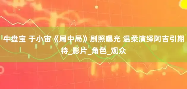 牛盘宝 于小宙《局中局》剧照曝光 温柔演绎阿吉引期待_影片_角色_观众