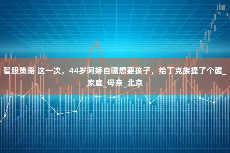 智股策略 这一次，44岁阿娇自曝想要孩子，给丁克族提了个醒_家庭_母亲_北京
