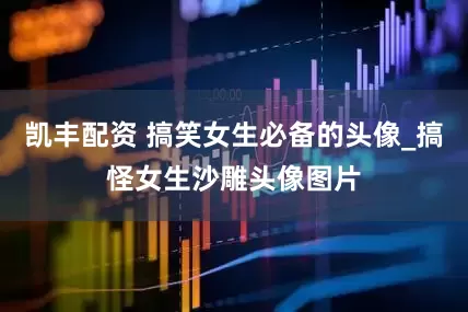 凯丰配资 搞笑女生必备的头像_搞怪女生沙雕头像图片