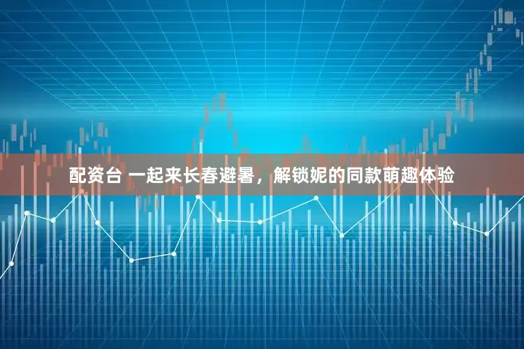 配资台 一起来长春避暑，解锁妮的同款萌趣体验