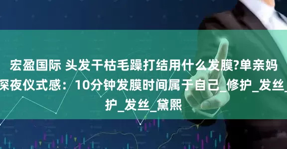宏盈国际 头发干枯毛躁打结用什么发膜?单亲妈妈的深夜仪式感：10分钟发膜时间属于自己_修护_发丝_黛熙
