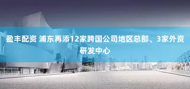 盈丰配资 浦东再添12家跨国公司地区总部、3家外资研发中心