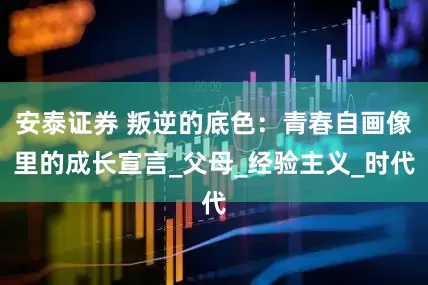 安泰证券 叛逆的底色：青春自画像里的成长宣言_父母_经验主义_时代