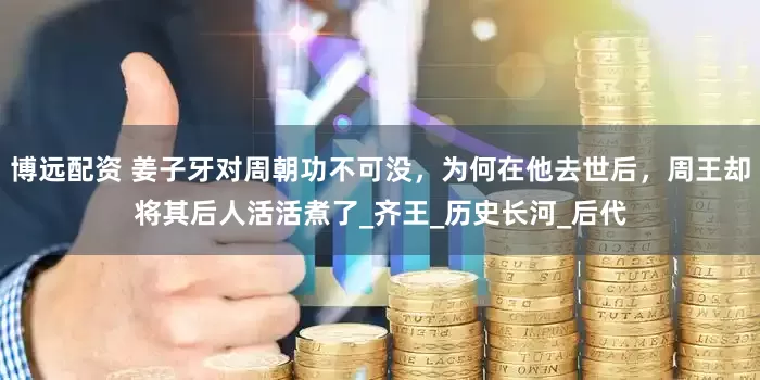 博远配资 姜子牙对周朝功不可没，为何在他去世后，周王却将其后人活活煮了_齐王_历史长河_后代