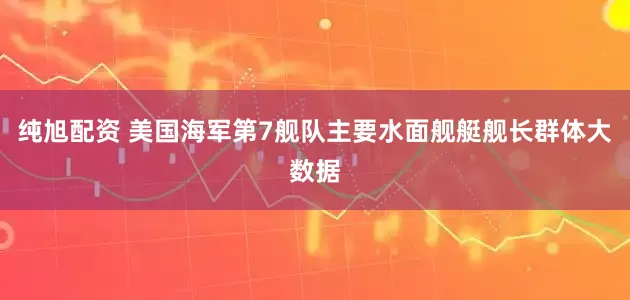 纯旭配资 美国海军第7舰队主要水面舰艇舰长群体大数据
