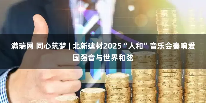 满瑞网 同心筑梦 | 北新建材2025“人和”音乐会奏响爱国强音与世界和弦