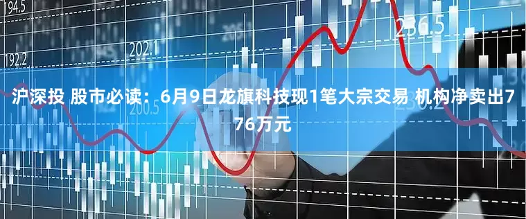 沪深投 股市必读：6月9日龙旗科技现1笔大宗交易 机构净卖出776万元