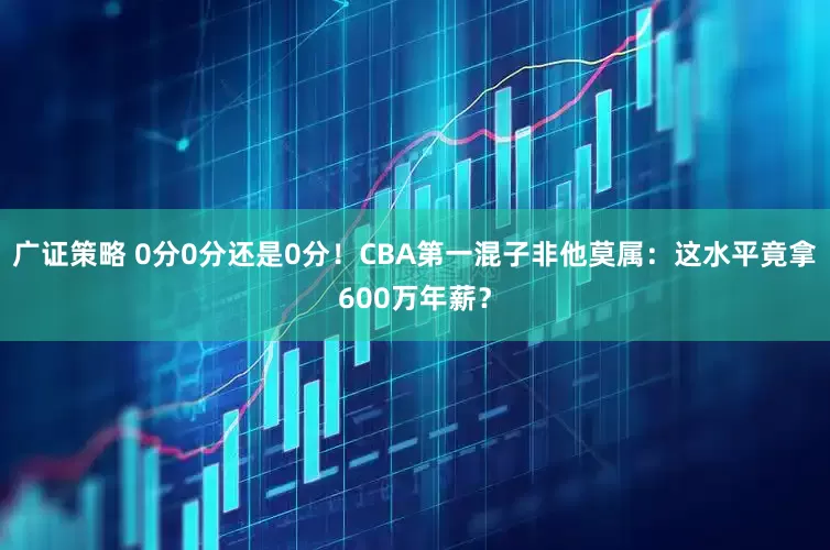 广证策略 0分0分还是0分！CBA第一混子非他莫属：这水平竟拿600万年薪？