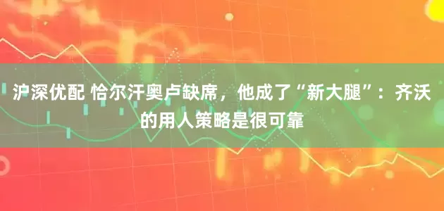沪深优配 恰尔汗奥卢缺席，他成了“新大腿”：齐沃的用人策略是很可靠