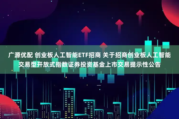 广源优配 创业板人工智能ETF招商 关于招商创业板人工智能交易型开放式指数证券投资基金上市交易提示性公告