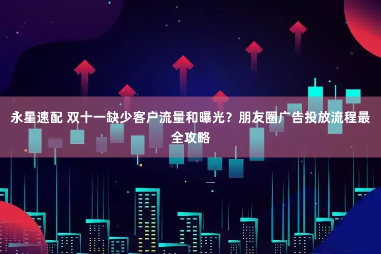 永星速配 双十一缺少客户流量和曝光?朋友圈广告投放流程最全攻略