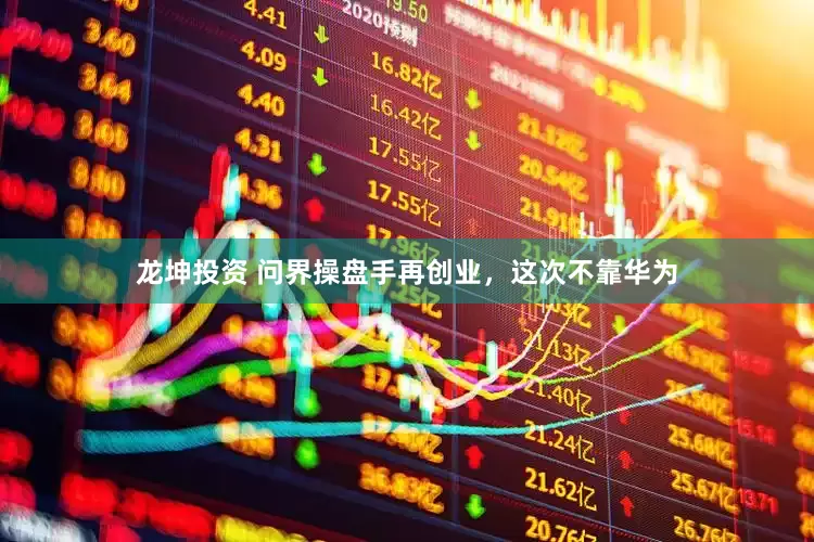 龙坤投资 问界操盘手再创业，这次不靠华为