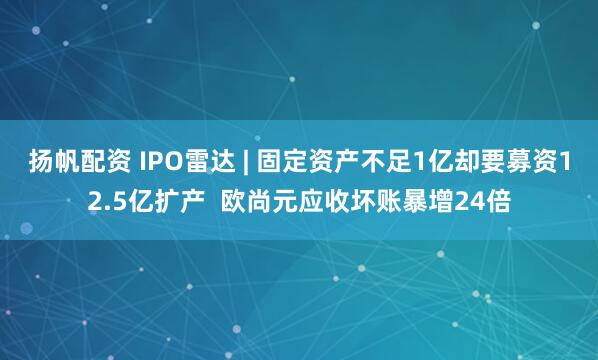 扬帆配资 IPO雷达 | 固定资产不足1亿却要募资12.5亿扩产  欧尚元应收坏账暴增24倍