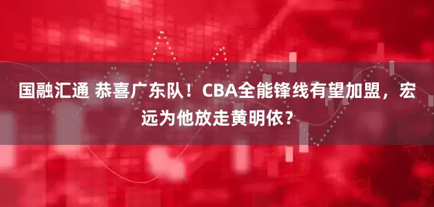 国融汇通 恭喜广东队！CBA全能锋线有望加盟，宏远为他放走黄明依？
